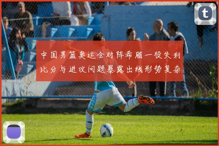 中国男篮奥运会对阵希腊一役失利比分与进攻问题暴露出线形势复杂