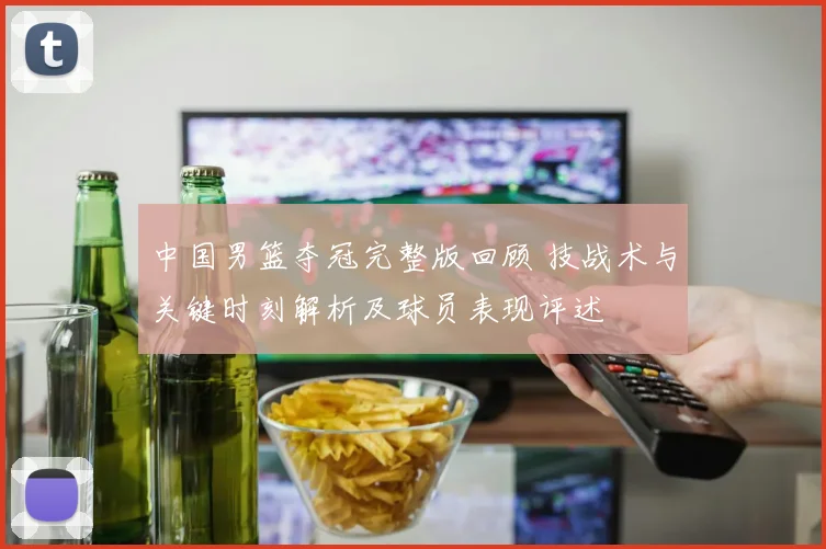 中国男篮夺冠完整版回顾 技战术与关键时刻解析及球员表现评述
