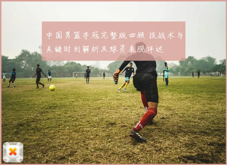 中国男篮夺冠完整版回顾 技战术与关键时刻解析及球员表现评述