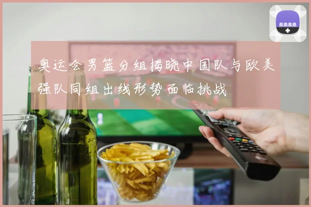 奥运会男篮分组揭晓中国队与欧美强队同组出线形势面临挑战