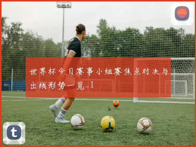 世界杯今日赛事小组赛焦点对决与出线形势一览_1