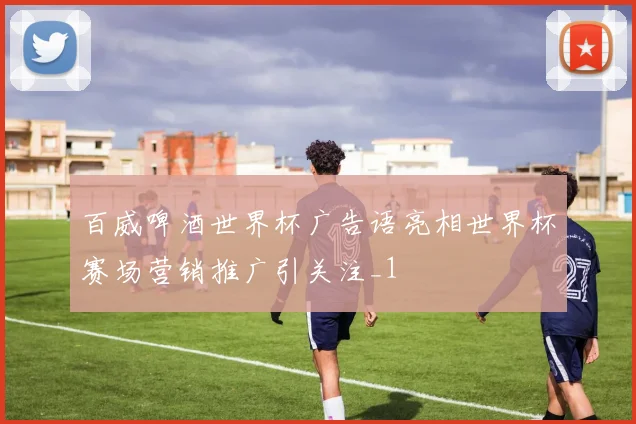百威啤酒世界杯广告语亮相世界杯赛场营销推广引关注_1