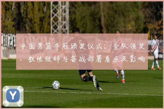 中国男篮夺冠颁奖仪式：全队领奖、教练致辞与备战部署看点及影响