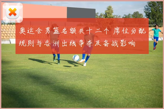 奥运会男篮名额共十二个 席位分配规则与各洲出线争夺及备战影响
