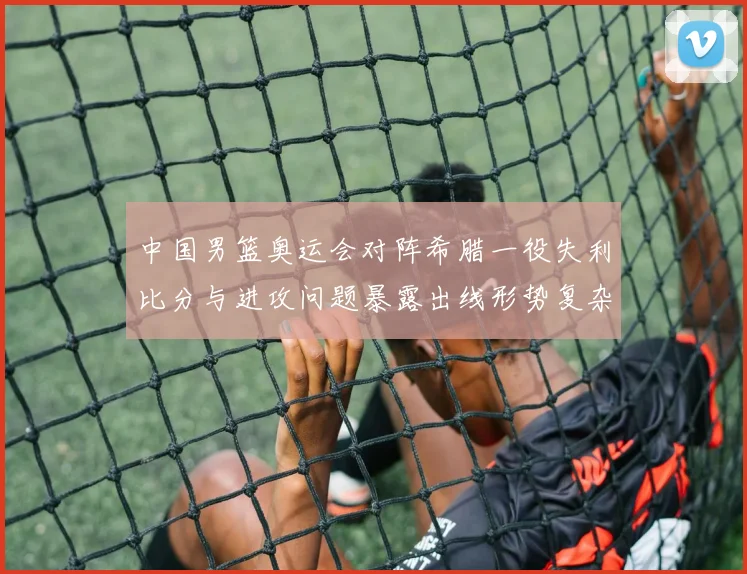 中国男篮奥运会对阵希腊一役失利比分与进攻问题暴露出线形势复杂