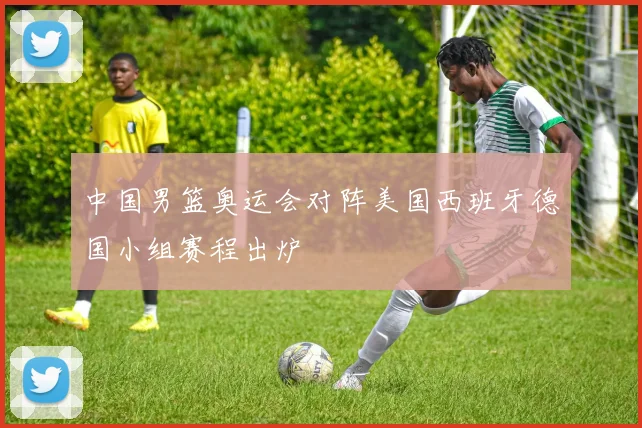 中国男篮奥运会对阵美国西班牙德国小组赛程出炉