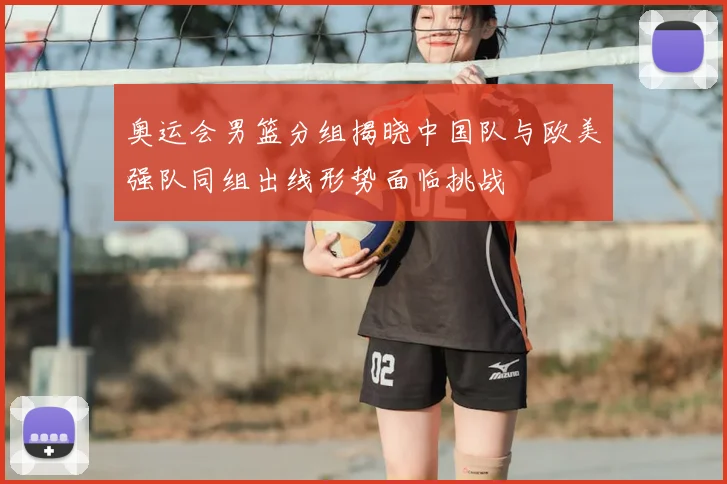奥运会男篮分组揭晓中国队与欧美强队同组出线形势面临挑战