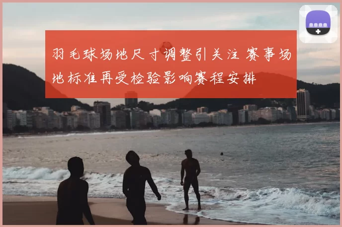羽毛球场地尺寸调整引关注 赛事场地标准再受检验影响赛程安排