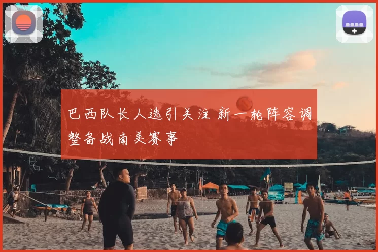 巴西队长人选引关注 新一轮阵容调整备战南美赛事