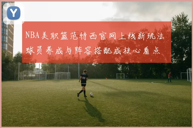 NBA美职篮范特西官网上线新玩法 球员养成与阵容搭配成核心看点