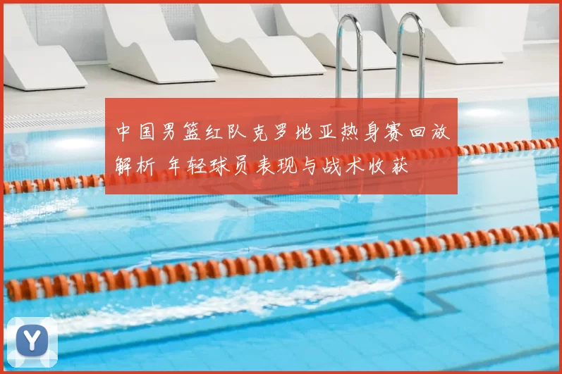 中国男篮红队克罗地亚热身赛回放解析 年轻球员表现与战术收获
