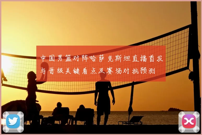 中国男篮对阵哈萨克斯坦直播首发与晋级关键看点及赛场对抗预测