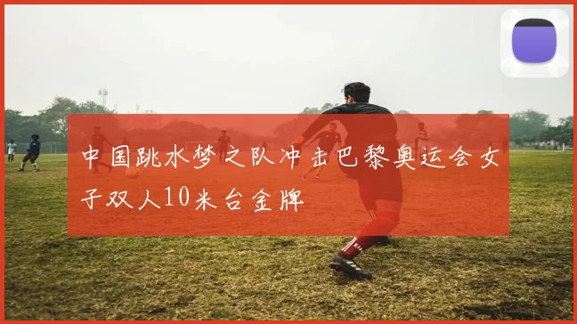 中国跳水梦之队冲击巴黎奥运会女子双人10米台金牌