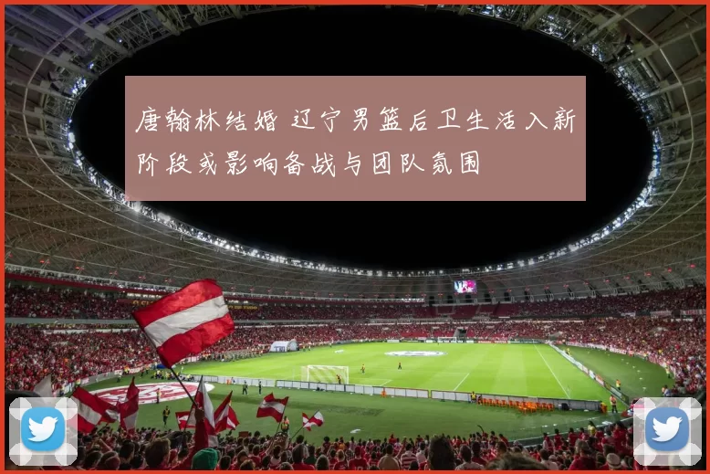唐翰林结婚 辽宁男篮后卫生活入新阶段或影响备战与团队氛围