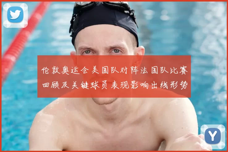 伦敦奥运会美国队对阵法国队比赛回顾及关键球员表现影响出线形势