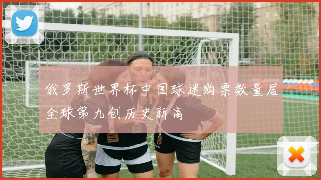 俄罗斯世界杯中国球迷购票数量居全球第九创历史新高