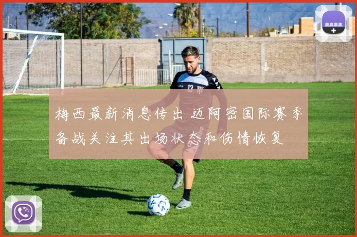 梅西最新消息传出 迈阿密国际赛季备战关注其出场状态和伤情恢复