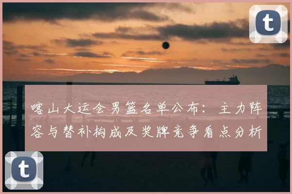 喀山大运会男篮名单公布：主力阵容与替补构成及奖牌竞争看点分析