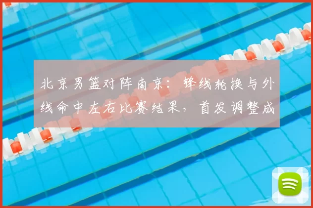 北京男篮对阵南京：锋线轮换与外线命中左右比赛结果，首发调整成焦点