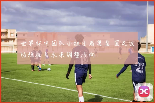 世界杯中国队小组出局复盘 国足攻防短板与未来调整方向