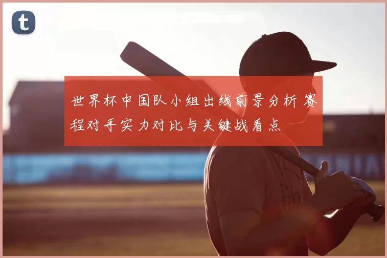 世界杯中国队小组出线前景分析 赛程对手实力对比与关键战看点