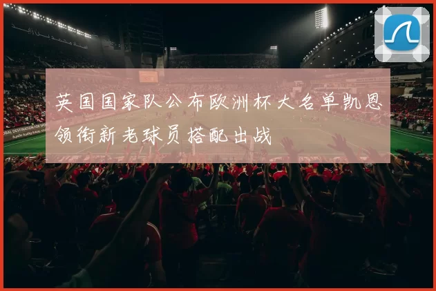 英国国家队公布欧洲杯大名单凯恩领衔新老球员搭配出战