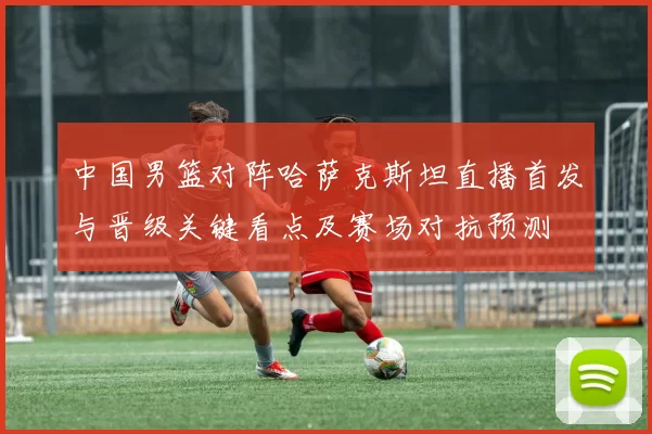 中国男篮对阵哈萨克斯坦直播首发与晋级关键看点及赛场对抗预测