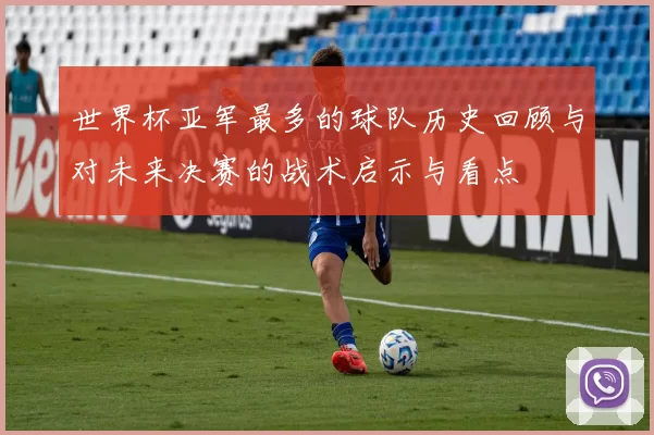 世界杯亚军最多的球队历史回顾与对未来决赛的战术启示与看点