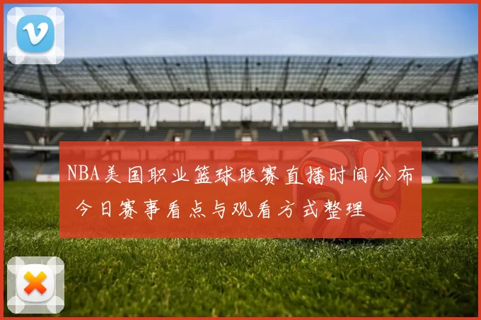 NBA美国职业篮球联赛直播时间公布 今日赛事看点与观看方式整理