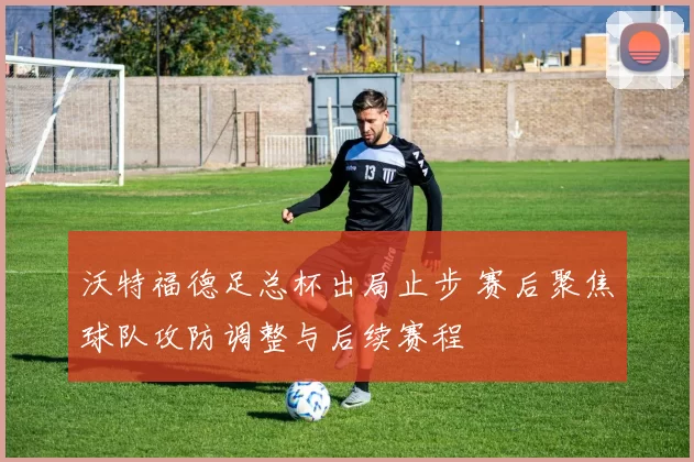 沃特福德足总杯出局止步 赛后聚焦球队攻防调整与后续赛程
