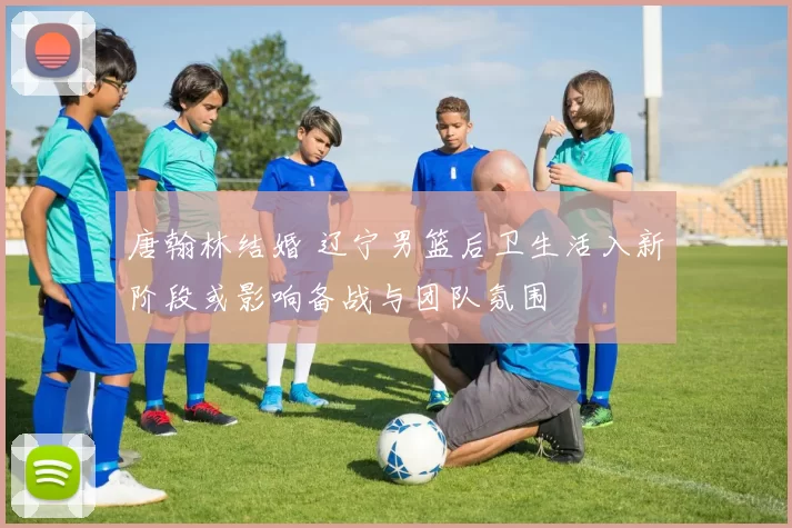 唐翰林结婚 辽宁男篮后卫生活入新阶段或影响备战与团队氛围