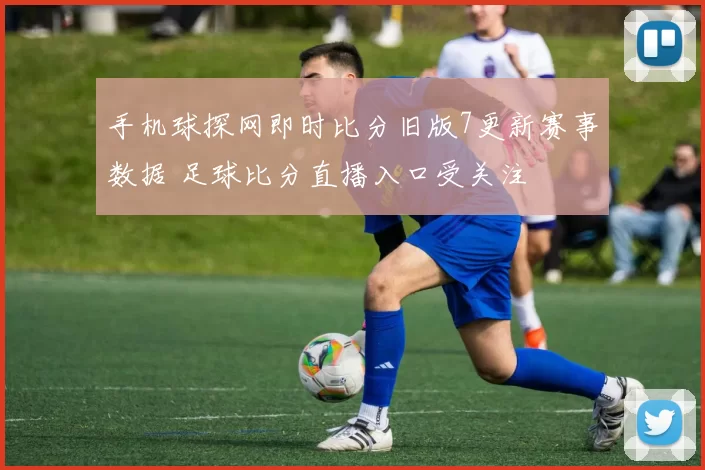 手机球探网即时比分旧版7更新赛事数据 足球比分直播入口受关注