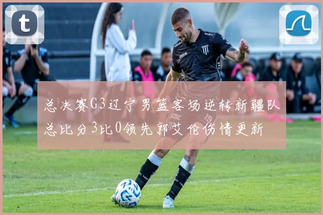 总决赛G3辽宁男篮客场逆转新疆队总比分3比0领先郭艾伦伤情更新