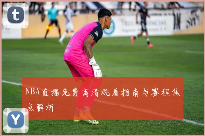 NBA直播免费高清观看指南与赛程焦点解析
