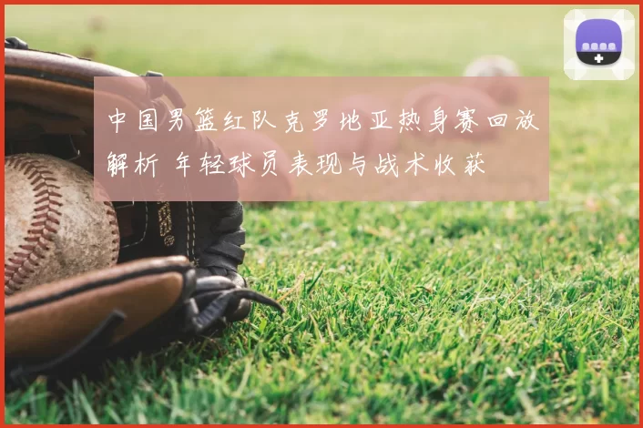 中国男篮红队克罗地亚热身赛回放解析 年轻球员表现与战术收获