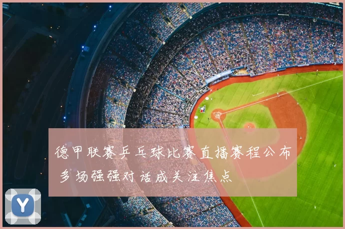 德甲联赛乒乓球比赛直播赛程公布 多场强强对话成关注焦点