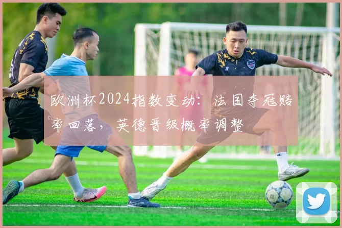 欧洲杯2024指数变动：法国夺冠赔率回落，英德晋级概率调整