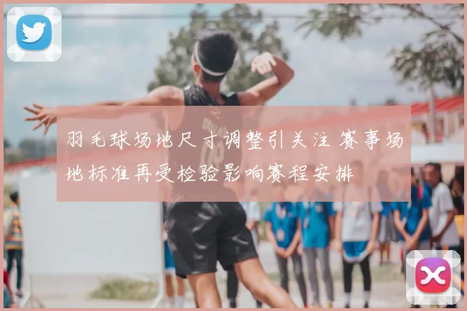 羽毛球场地尺寸调整引关注 赛事场地标准再受检验影响赛程安排