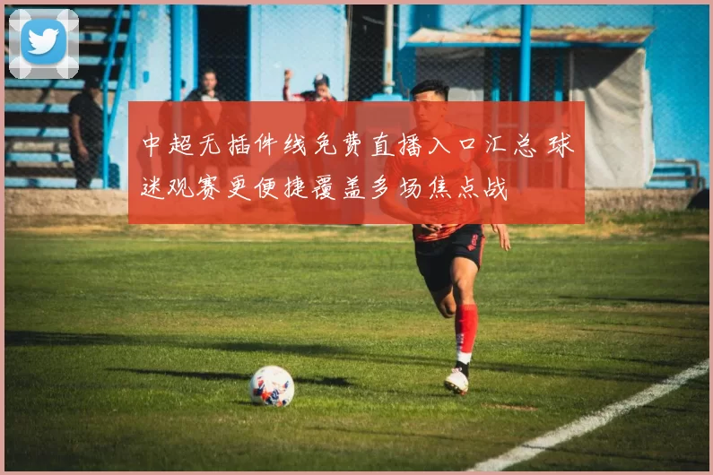 中超无插件线免费直播入口汇总 球迷观赛更便捷覆盖多场焦点战