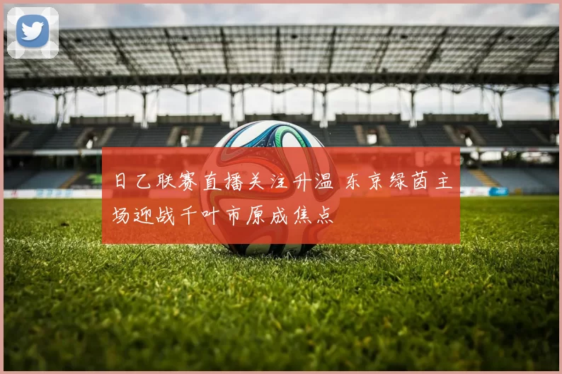 日乙联赛直播关注升温 东京绿茵主场迎战千叶市原成焦点