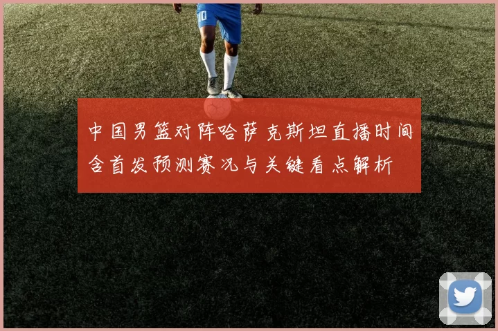 中国男篮对阵哈萨克斯坦直播时间含首发预测赛况与关键看点解析