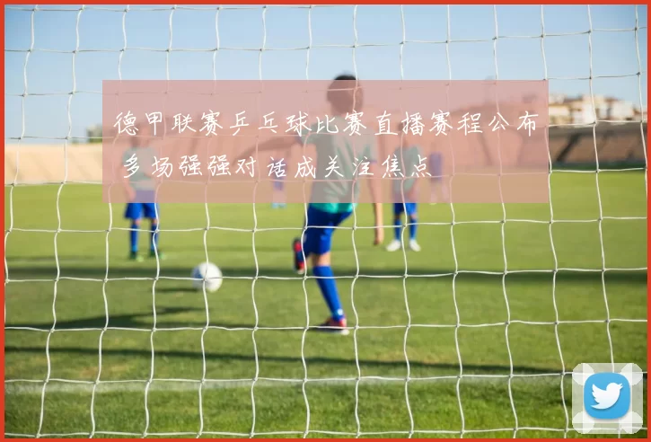 德甲联赛乒乓球比赛直播赛程公布 多场强强对话成关注焦点