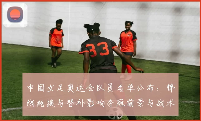 中国女足奥运会队员名单公布，锋线轮换与替补影响夺冠前景与战术选择
