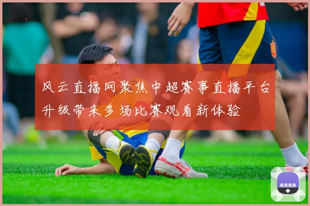 风云直播网聚焦中超赛事直播平台升级带来多场比赛观看新体验