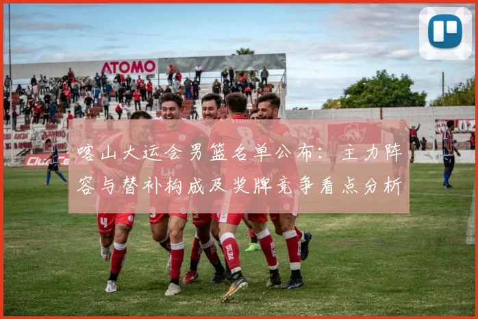 喀山大运会男篮名单公布：主力阵容与替补构成及奖牌竞争看点分析